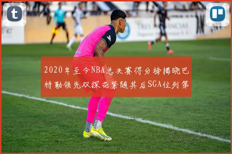 2020年至今NBA总决赛得分榜揭晓巴特勒领先双探花紧随其后SGA位列第四