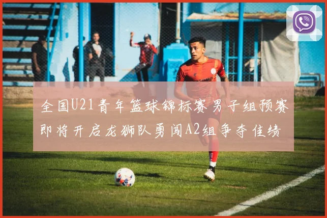 全国U21青年篮球锦标赛男子组预赛即将开启龙狮队勇闯A2组争夺佳绩