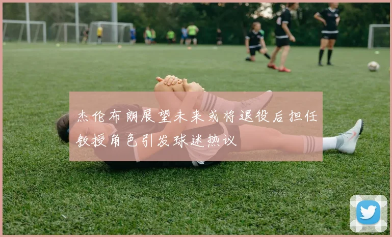 杰伦布朗展望未来或将退役后担任教授角色引发球迷热议