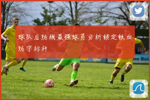 球队后防线最强球员分析锁定铁血防守标杆