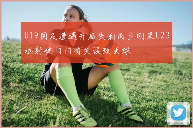 U19国足遭遇开局失利民主刚果U23远射破门门将失误致丢球