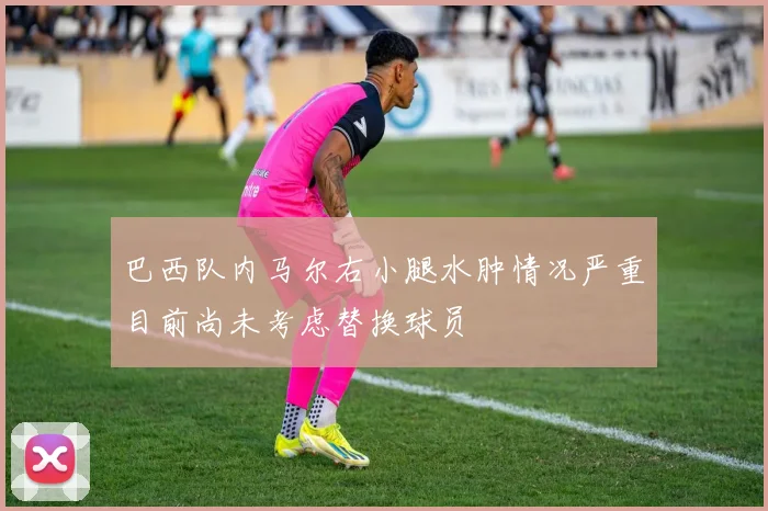 巴西队内马尔右小腿水肿情况严重目前尚未考虑替换球员